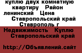 куплю двух комнатную квартиру › Район ­ ленинский › Цена ­ 1 500 000 - Ставропольский край, Ставрополь г. Недвижимость » Куплю   . Ставропольский край